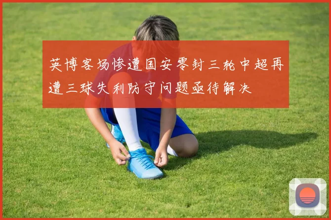 英博客场惨遭国安零封三轮中超再遭三球失利防守问题亟待解决