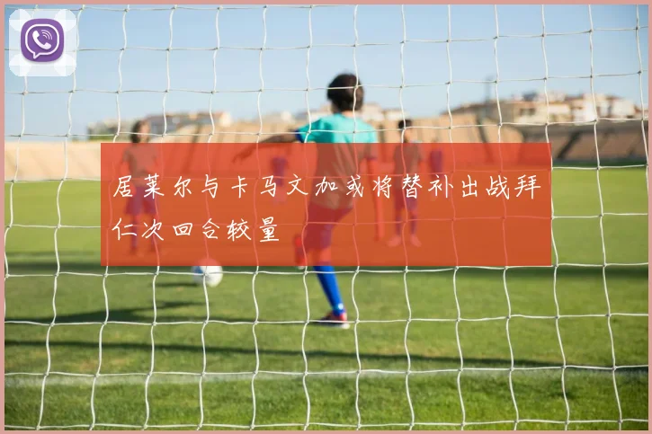 居莱尔与卡马文加或将替补出战拜仁次回合较量