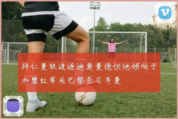 拜仁曼联追逐迪奥曼德但他倾向于加盟红军或巴黎圣日耳曼