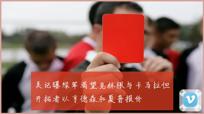 美记曝绿军渴望克林根与卡马拉但开拓者以亨德森和夏普报价