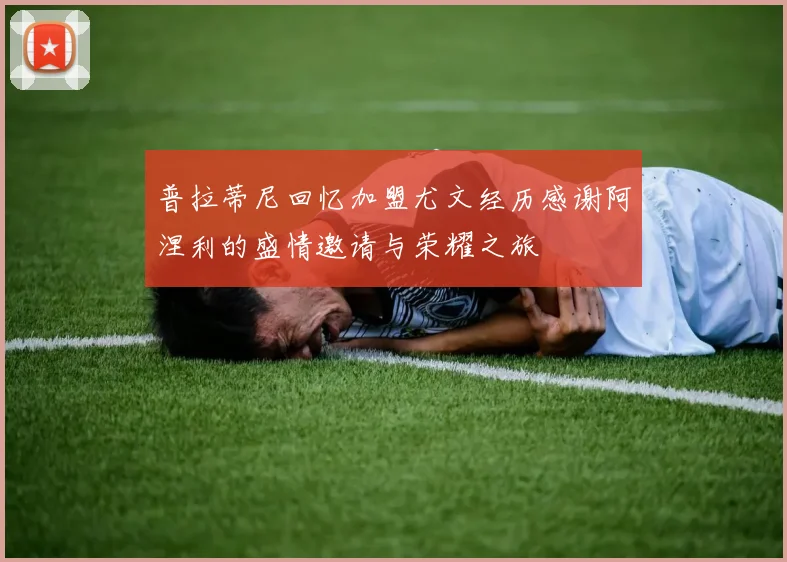 普拉蒂尼回忆加盟尤文经历感谢阿涅利的盛情邀请与荣耀之旅