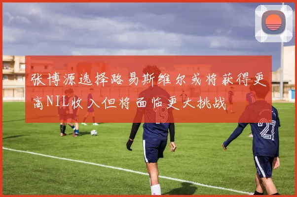 张博源选择路易斯维尔或将获得更高NIL收入但将面临更大挑战