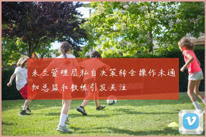 米兰管理层私自决策转会操作未通知总监和教练引发关注