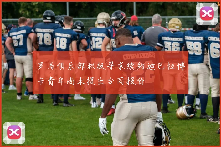 罗马俱乐部积极寻求续约迪巴拉博卡青年尚未提出合同报价