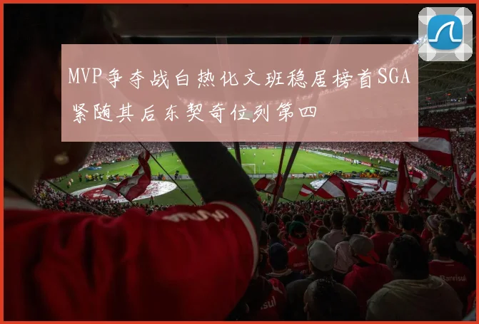 MVP争夺战白热化文班稳居榜首SGA紧随其后东契奇位列第四