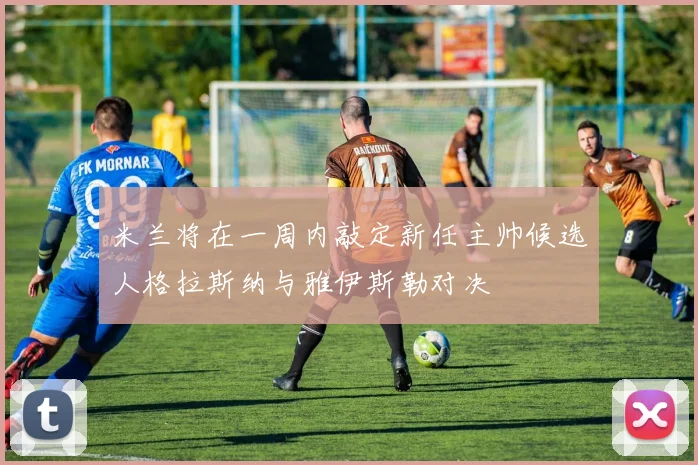 米兰将在一周内敲定新任主帅候选人格拉斯纳与雅伊斯勒对决