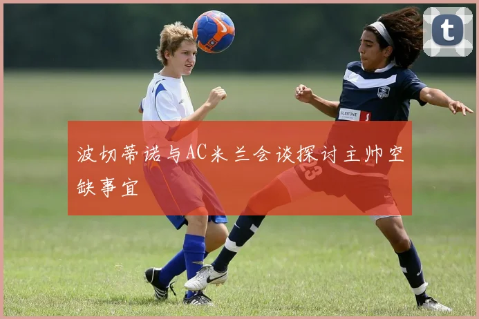 波切蒂诺与AC米兰会谈探讨主帅空缺事宜