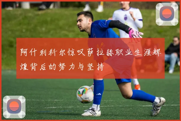 阿什利科尔惊叹萨拉赫职业生涯辉煌背后的努力与坚持
