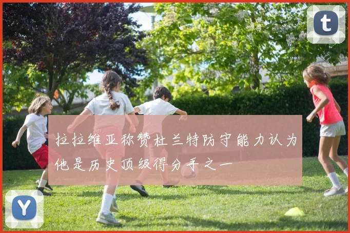 拉拉维亚称赞杜兰特防守能力认为他是历史顶级得分手之一