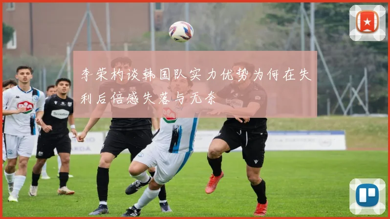李荣杓谈韩国队实力优势为何在失利后倍感失落与无奈